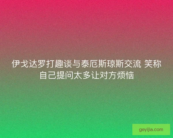 伊戈达罗打趣谈与泰厄斯琼斯交流 笑称自己提问太多让对方烦恼