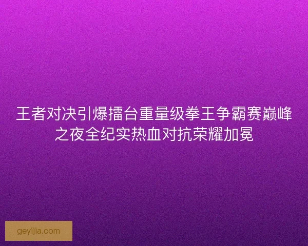 王者对决引爆擂台重量级拳王争霸赛巅峰之夜全纪实热血对抗荣耀加冕