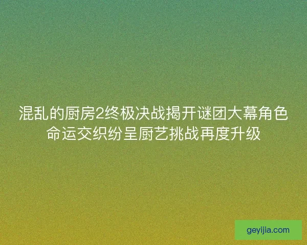 混乱的厨房2终极决战揭开谜团大幕角色命运交织纷呈厨艺挑战再度升级