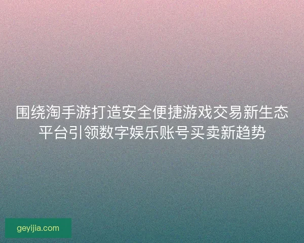 围绕淘手游打造安全便捷游戏交易新生态平台引领数字娱乐账号买卖新趋势