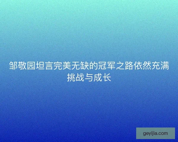 邹敬园坦言完美无缺的冠军之路依然充满挑战与成长