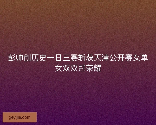 彭帅创历史一日三赛斩获天津公开赛女单女双双冠荣耀